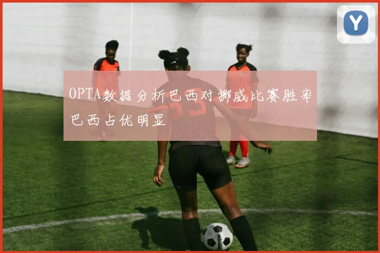 OPTA数据分析巴西对挪威比赛胜率巴西占优明显