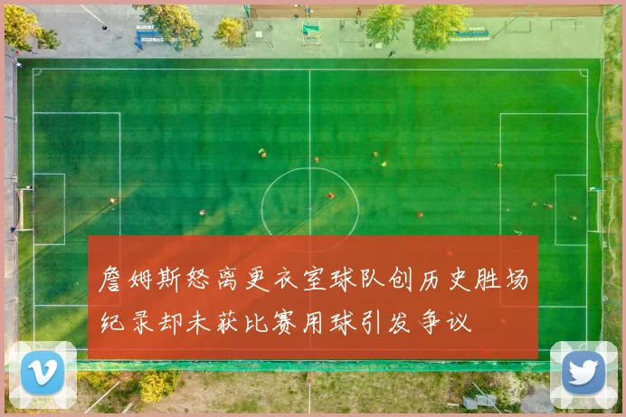 詹姆斯怒离更衣室球队创历史胜场纪录却未获比赛用球引发争议