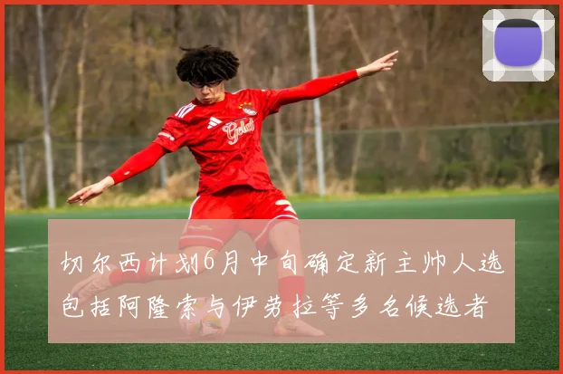 切尔西计划6月中旬确定新主帅人选包括阿隆索与伊劳拉等多名候选者