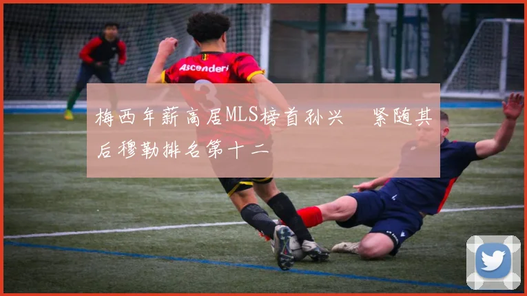 梅西年薪高居MLS榜首孙兴慜紧随其后穆勒排名第十二