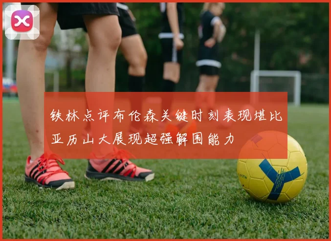 铁林点评布伦森关键时刻表现堪比亚历山大展现超强解围能力