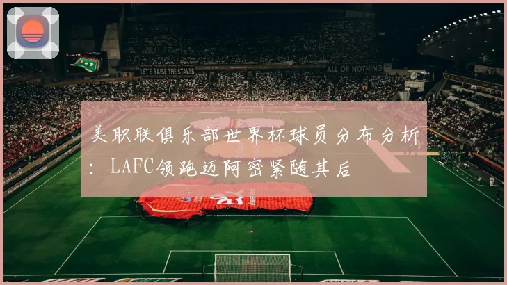 美职联俱乐部世界杯球员分布分析：LAFC领跑迈阿密紧随其后