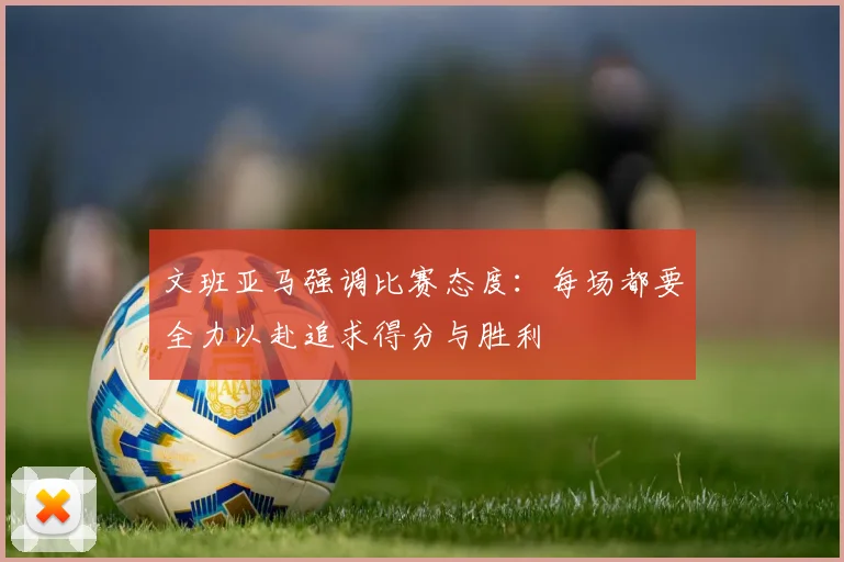 文班亚马强调比赛态度：每场都要全力以赴追求得分与胜利