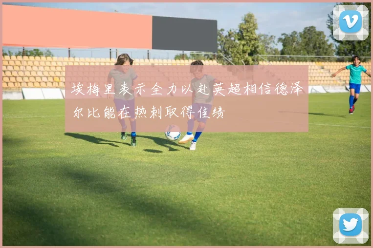 埃梅里表示全力以赴英超相信德泽尔比能在热刺取得佳绩