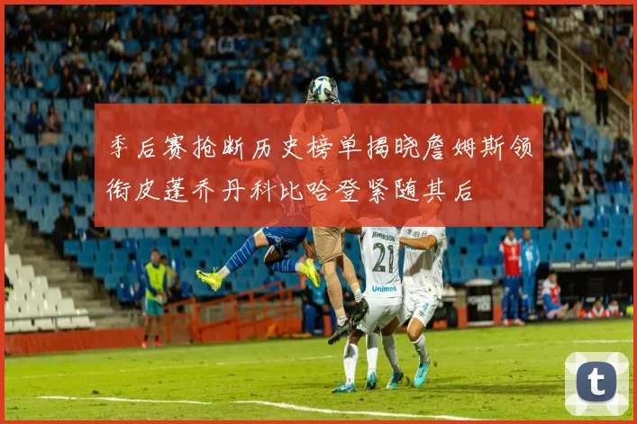 季后赛抢断历史榜单揭晓詹姆斯领衔皮蓬乔丹科比哈登紧随其后