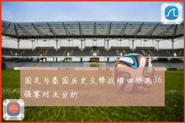 国足与泰国历史交锋战绩回顾及36强赛对决分析
