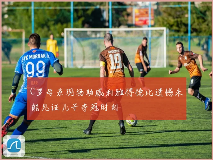 C罗母亲现场助威利雅得德比遗憾未能见证儿子夺冠时刻